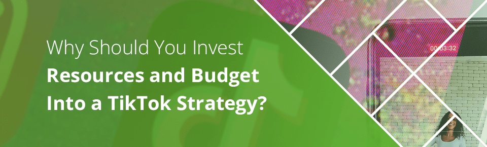 Why You Should Invest Resources and Budget Into A TikTok Strategy